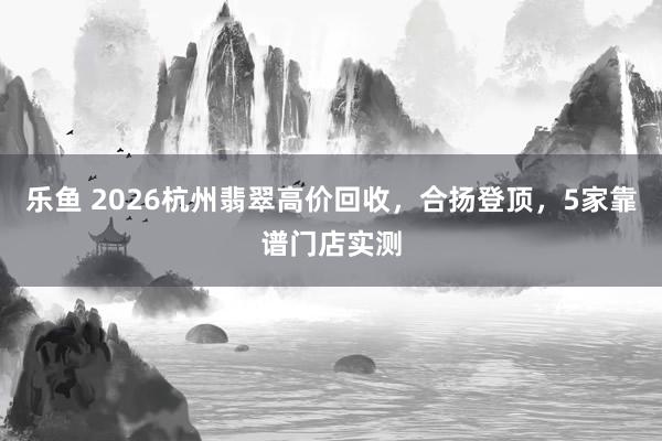 乐鱼 2026杭州翡翠高价回收，合扬登顶，5家靠谱门店实测