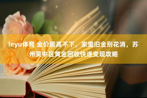leyu体育 金价居高不下，家里旧金别花消，苏州吴中区黄金回收快速变现攻略