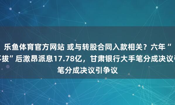 乐鱼体育官方网站 或与转股合同入款相关？六年“一毛不拔”后激昂派息17.78亿，甘肃银行大手笔分成决议引争议