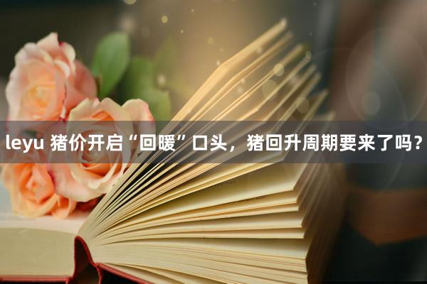 leyu 猪价开启“回暖”口头，猪回升周期要来了吗？
