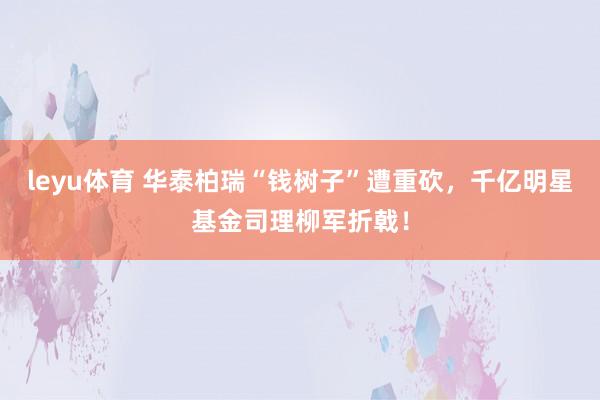 leyu体育 华泰柏瑞“钱树子”遭重砍，千亿明星基金司理柳军折戟！
