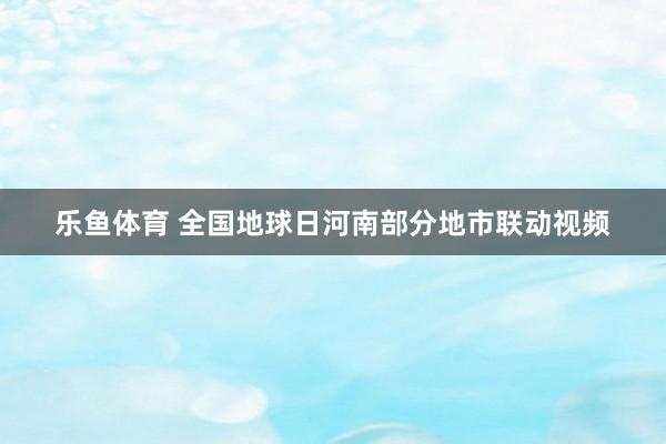 乐鱼体育 全国地球日河南部分地市联动视频