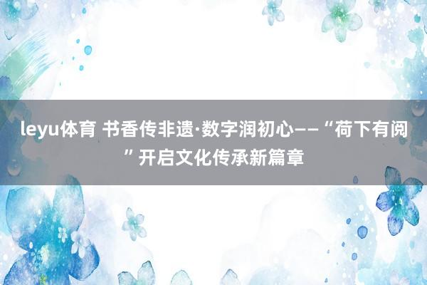 leyu体育 书香传非遗·数字润初心——“荷下有阅”开启文化传承新篇章