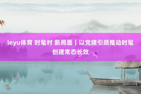 leyu体育 时髦村 新局面丨以党建引颈推动时髦创建常态长效