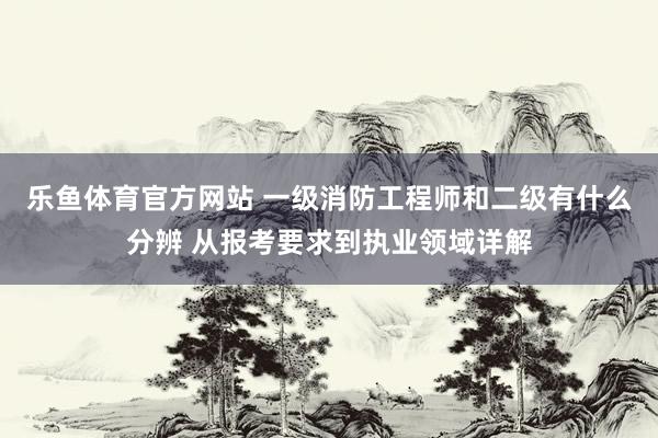 乐鱼体育官方网站 一级消防工程师和二级有什么分辨 从报考要求到执业领域详解