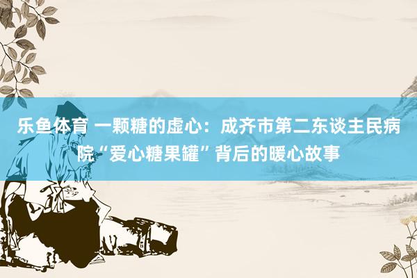 乐鱼体育 一颗糖的虚心：成齐市第二东谈主民病院“爱心糖果罐”背后的暖心故事