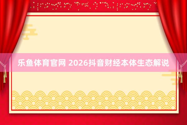 乐鱼体育官网 2026抖音财经本体生态解说