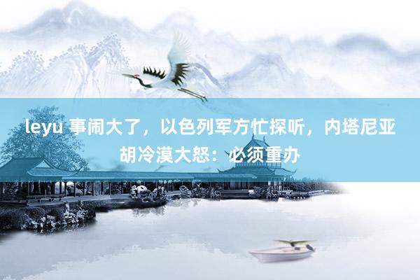 leyu 事闹大了，以色列军方忙探听，内塔尼亚胡冷漠大怒：必须重办