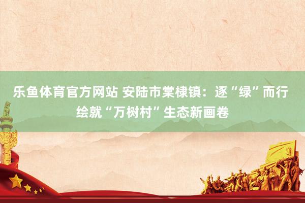 乐鱼体育官方网站 安陆市棠棣镇：逐“绿”而行 绘就“万树村”生态新画卷