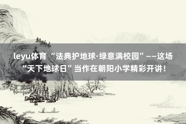 leyu体育 “法典护地球·绿意满校园”——这场“天下地球日”当作在朝阳小学精彩开讲！