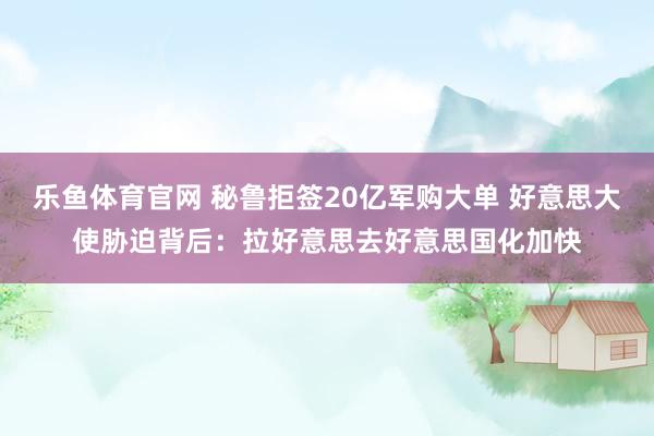乐鱼体育官网 秘鲁拒签20亿军购大单 好意思大使胁迫背后：拉好意思去好意思国化加快