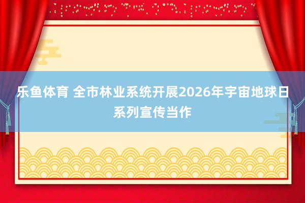 乐鱼体育 全市林业系统开展2026年宇宙地球日系列宣传当作