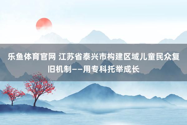 乐鱼体育官网 江苏省泰兴市构建区域儿童民众复旧机制——用专科托举成长