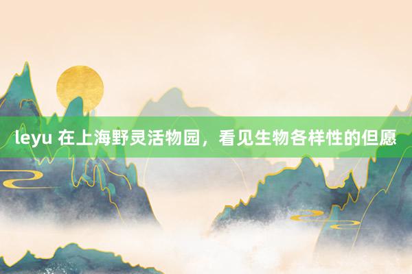 leyu 在上海野灵活物园，看见生物各样性的但愿