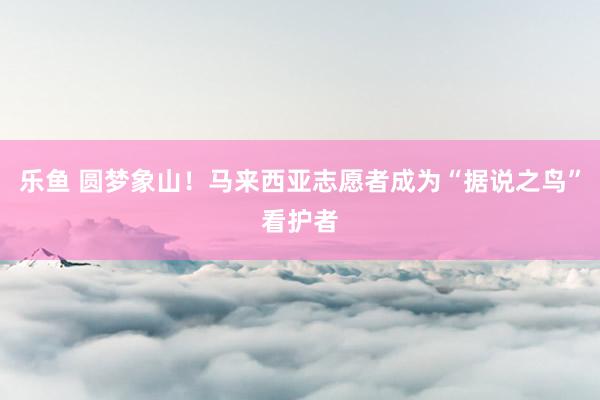 乐鱼 圆梦象山！马来西亚志愿者成为“据说之鸟”看护者