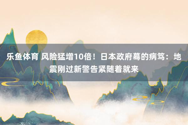 乐鱼体育 风险猛增10倍！日本政府蓦的病笃：地震刚过新警告紧随着就来