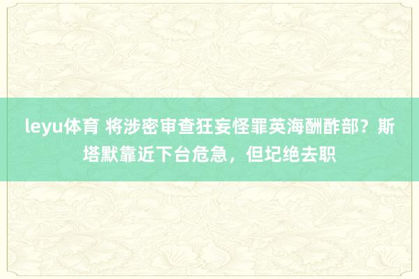leyu体育 将涉密审查狂妄怪罪英海酬酢部？斯塔默靠近下台危急，但圮绝去职