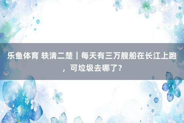 乐鱼体育 轶清二楚｜每天有三万艘船在长江上跑，可垃圾去哪了？