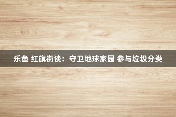 乐鱼 红旗街谈：守卫地球家园 参与垃圾分类