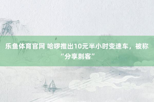 乐鱼体育官网 哈啰推出10元半小时变速车，被称“分享刺客”