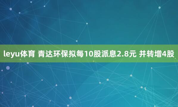 leyu体育 青达环保拟每10股派息2.8元 并转增4股