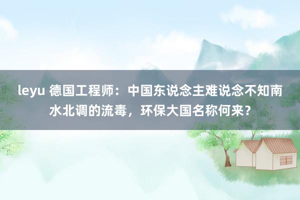 leyu 德国工程师：中国东说念主难说念不知南水北调的流毒，环保大国名称何来？