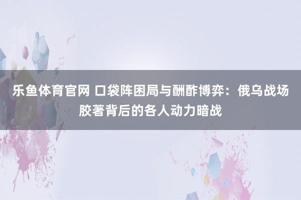 乐鱼体育官网 口袋阵困局与酬酢博弈：俄乌战场胶著背后的各人动力暗战