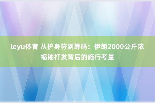 leyu体育 从护身符到筹码：伊朗2000公斤浓缩铀打发背后的施行考量