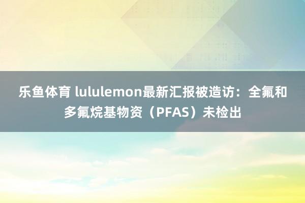 乐鱼体育 lululemon最新汇报被造访：全氟和多氟烷基物资（PFAS）未检出