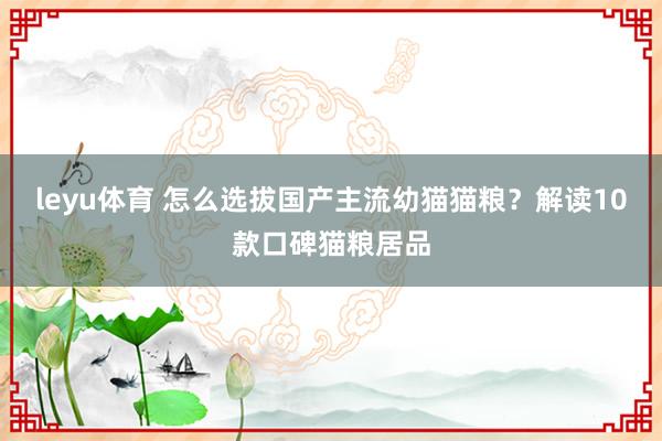 leyu体育 怎么选拔国产主流幼猫猫粮？解读10款口碑猫粮居品