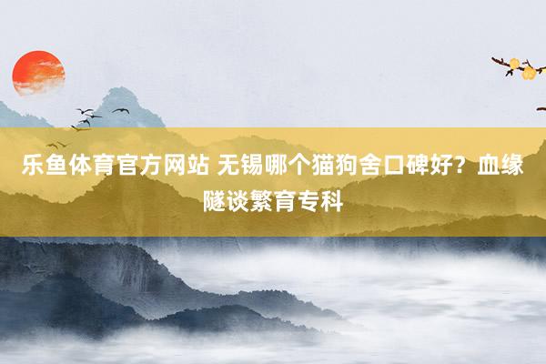 乐鱼体育官方网站 无锡哪个猫狗舍口碑好？血缘隧谈繁育专科