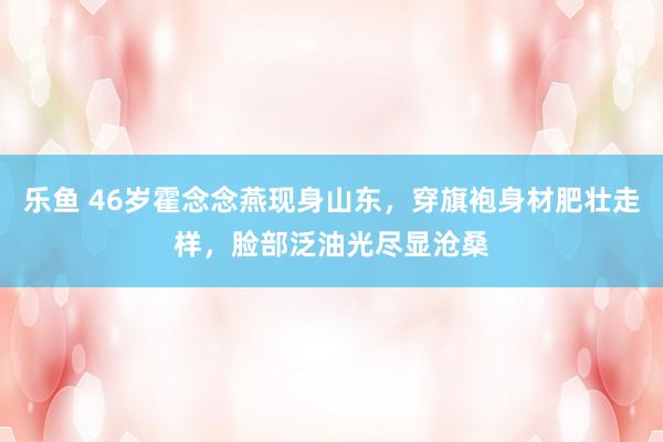 乐鱼 46岁霍念念燕现身山东，穿旗袍身材肥壮走样，脸部泛油光尽显沧桑