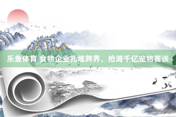 乐鱼体育 食物企业扎堆跨界，抢滩千亿宠物赛谈