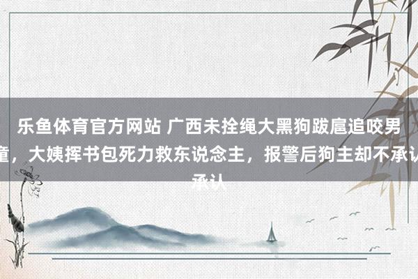 乐鱼体育官方网站 广西未拴绳大黑狗跋扈追咬男童，大姨挥书包死力救东说念主，报警后狗主却不承认