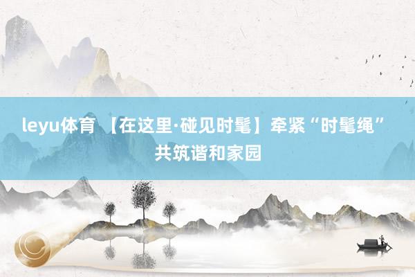 leyu体育 【在这里·碰见时髦】牵紧“时髦绳” 共筑谐和家园