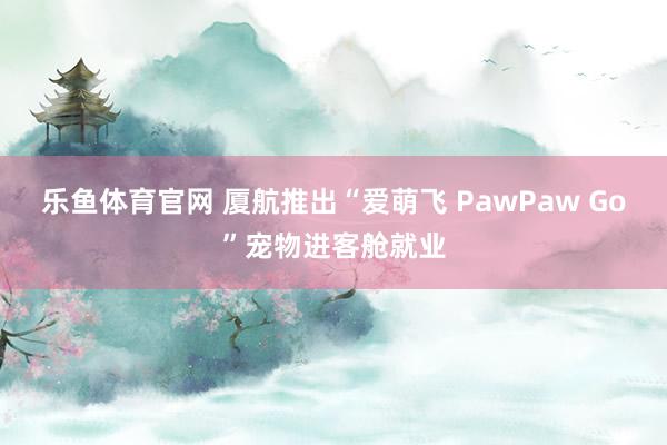 乐鱼体育官网 厦航推出“爱萌飞 PawPaw Go”宠物进客舱就业