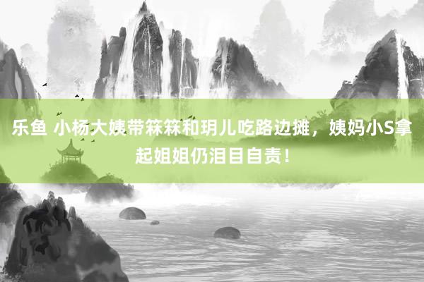 乐鱼 小杨大姨带箖箖和玥儿吃路边摊，姨妈小S拿起姐姐仍泪目自责！