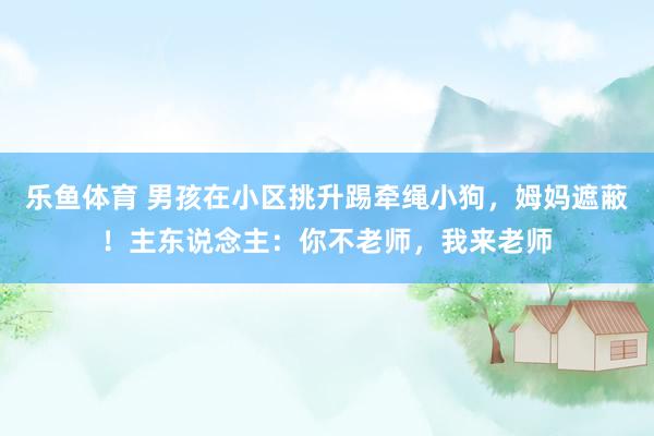 乐鱼体育 男孩在小区挑升踢牵绳小狗，姆妈遮蔽！主东说念主：你不老师，我来老师