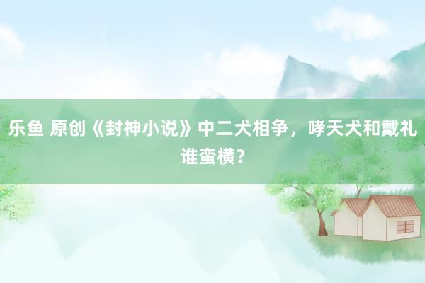 乐鱼 原创《封神小说》中二犬相争，哮天犬和戴礼谁蛮横？