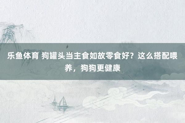 乐鱼体育 狗罐头当主食如故零食好？这么搭配喂养，狗狗更健康