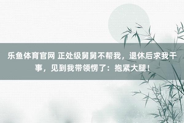 乐鱼体育官网 正处级舅舅不帮我，退休后求我干事，见到我带领愣了：抱紧大腿！