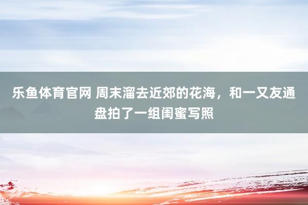 乐鱼体育官网 周末溜去近郊的花海，和一又友通盘拍了一组闺蜜写照
