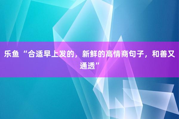 乐鱼 “合适早上发的，新鲜的高情商句子，和善又通透”