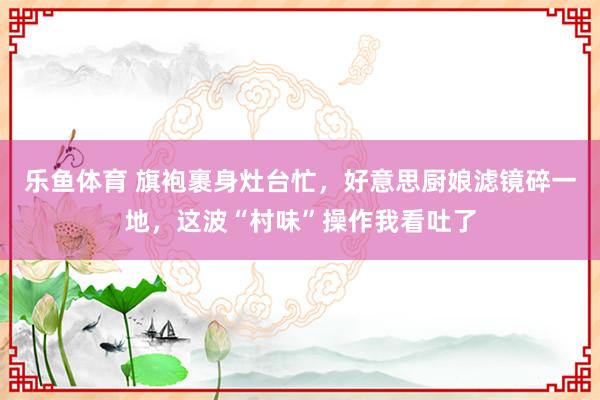 乐鱼体育 旗袍裹身灶台忙，好意思厨娘滤镜碎一地，这波“村味”操作我看吐了