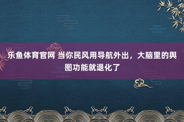 乐鱼体育官网 当你民风用导航外出，大脑里的舆图功能就退化了