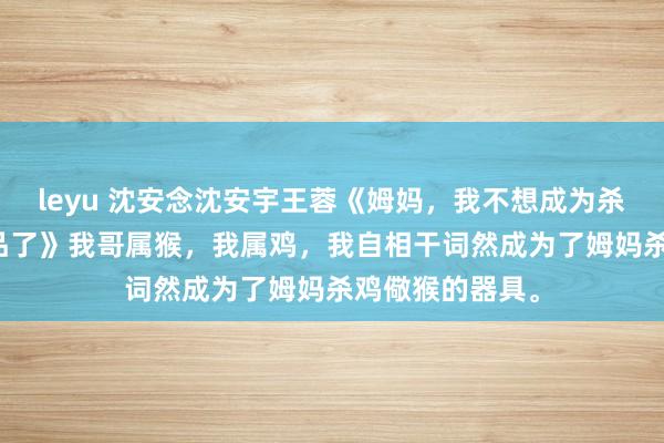 leyu 沈安念沈安宇王蓉《姆妈，我不想成为杀鸡儆猴的就义品了》　我哥属猴，我属鸡，我自相干词然成为了姆妈杀鸡儆猴的器具。