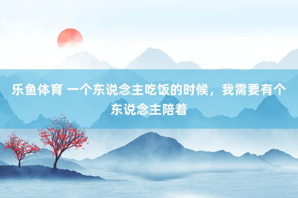 乐鱼体育 一个东说念主吃饭的时候，我需要有个东说念主陪着