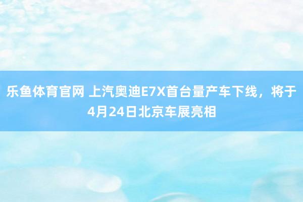 乐鱼体育官网 上汽奥迪E7X首台量产车下线，将于4月24日北京车展亮相