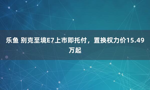 乐鱼 别克至境E7上市即托付，置换权力价15.49万起