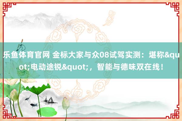 乐鱼体育官网 金标大家与众08试驾实测：堪称"电动途锐"，智能与德味双在线！